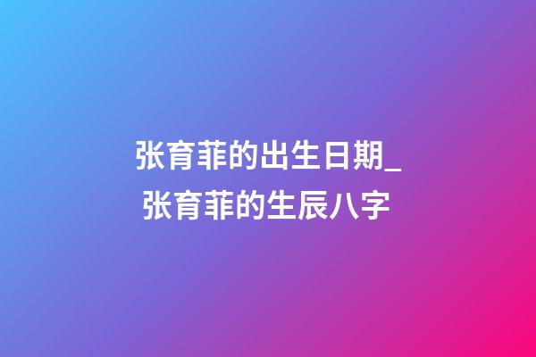 张育菲的出生日期_ 张育菲的生辰八字